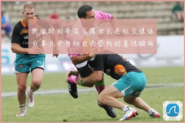 骄傲时刻蒂亚戈席尔瓦在社交媒体分享儿子与切尔西签约的喜悦瞬间