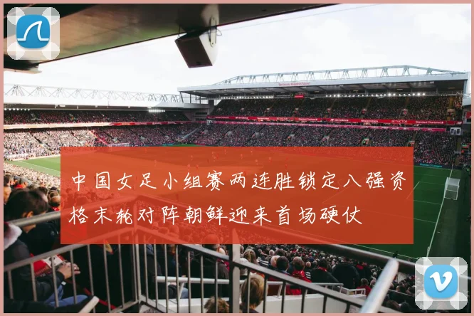 中国女足小组赛两连胜锁定八强资格末轮对阵朝鲜迎来首场硬仗