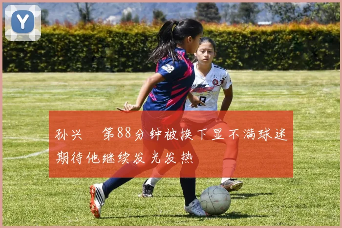 孙兴慜第88分钟被换下显不满球迷期待他继续发光发热