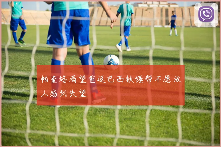 帕奎塔渴望重返巴西铁锤帮不愿放人感到失望