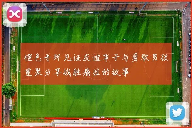 橙色手环见证友谊华子与勇敢男孩重聚分享战胜癌症的故事