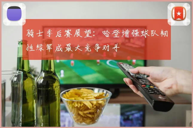 骑士季后赛展望：哈登增强球队韧性绿军成最大竞争对手