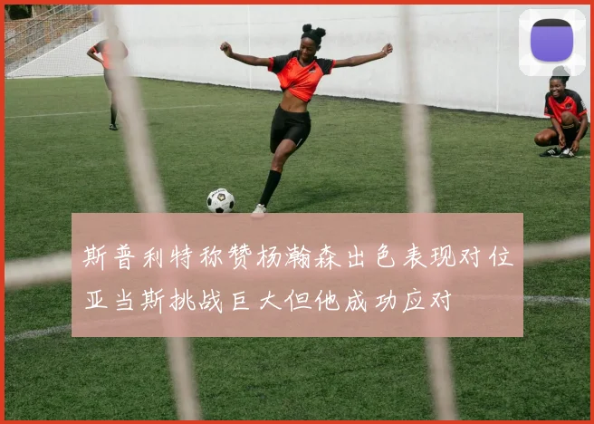 斯普利特称赞杨瀚森出色表现对位亚当斯挑战巨大但他成功应对