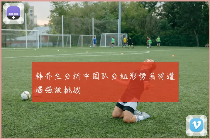 韩乔生分析中国队分组形势或将遭遇强敌挑战