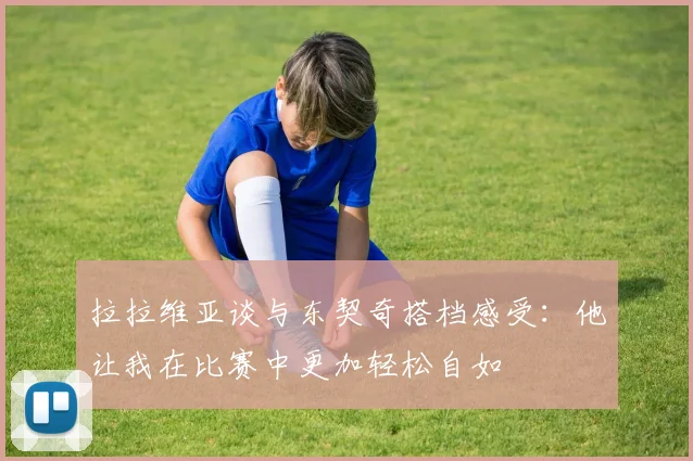 拉拉维亚谈与东契奇搭档感受：他让我在比赛中更加轻松自如