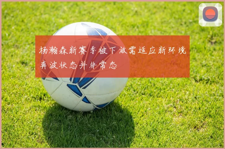 杨瀚森新赛季被下放需适应新环境奔波状态并非常态