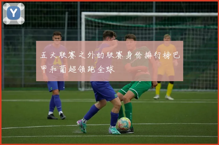 五大联赛之外的联赛身价排行榜巴甲和葡超领跑全球