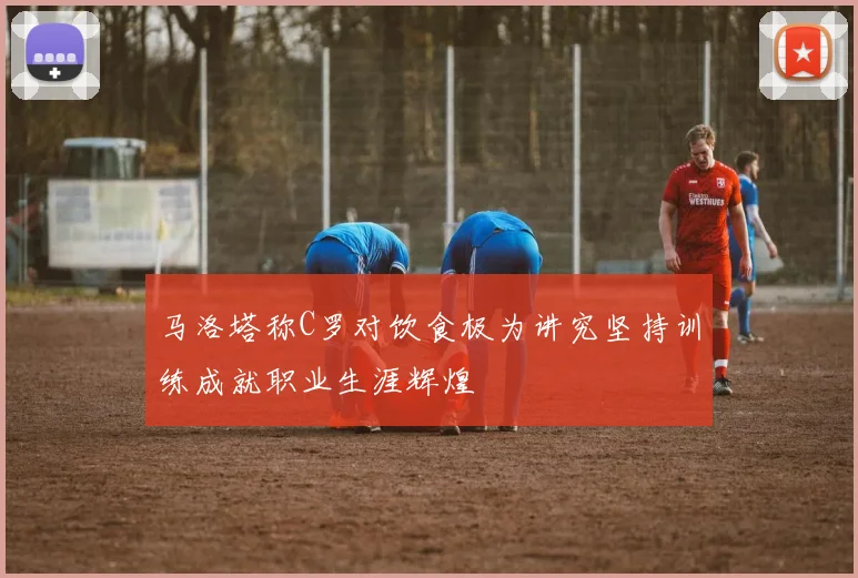 马洛塔称C罗对饮食极为讲究坚持训练成就职业生涯辉煌