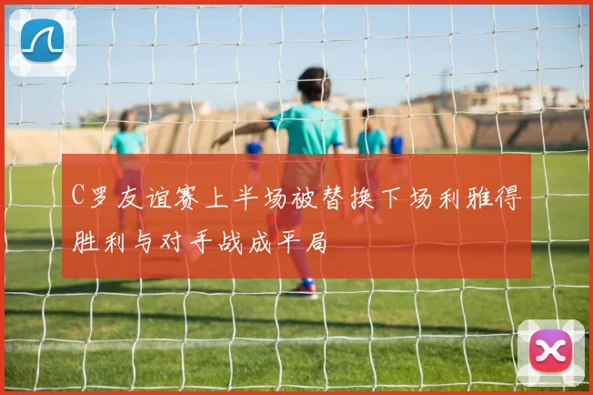 C罗友谊赛上半场被替换下场利雅得胜利与对手战成平局