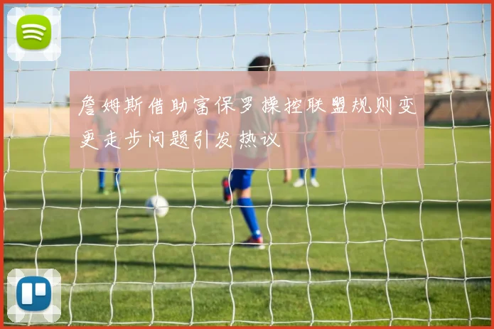 詹姆斯借助富保罗操控联盟规则变更走步问题引发热议