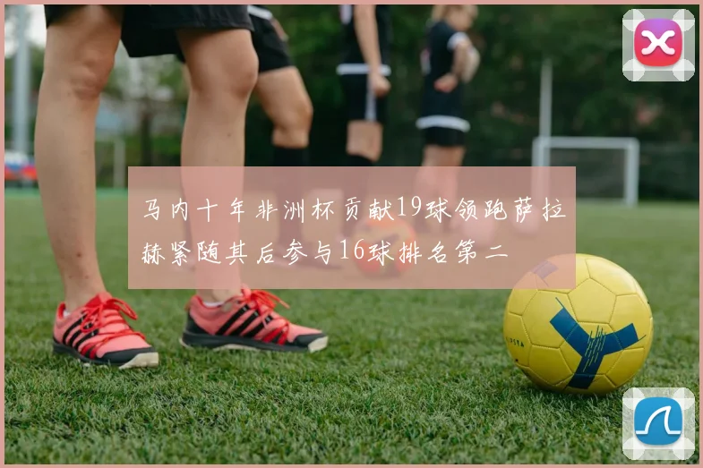 马内十年非洲杯贡献19球领跑萨拉赫紧随其后参与16球排名第二