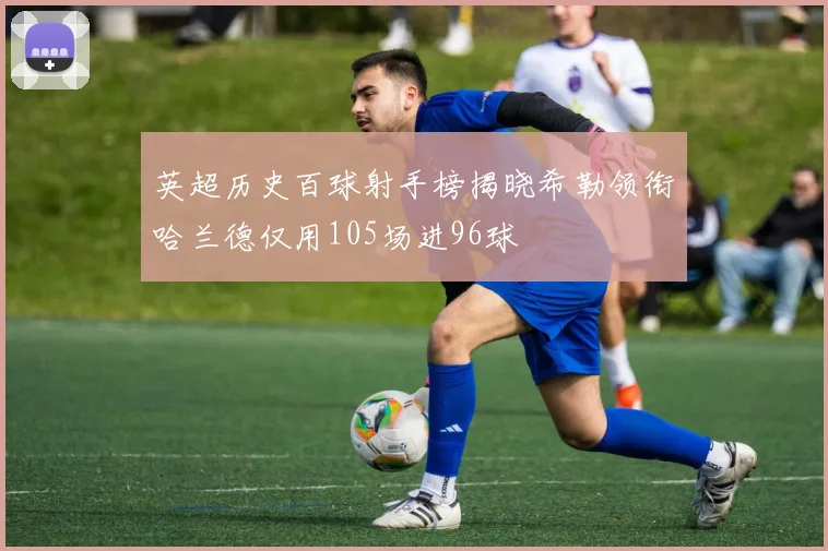 英超历史百球射手榜揭晓希勒领衔哈兰德仅用105场进96球