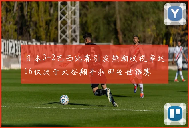 日本3-2巴西比赛引发热潮收视率达16仅次于大谷翔平和田径世锦赛