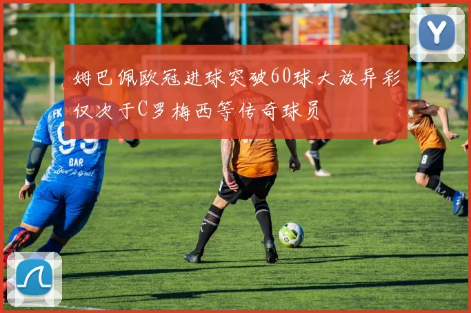 姆巴佩欧冠进球突破60球大放异彩仅次于C罗梅西等传奇球员