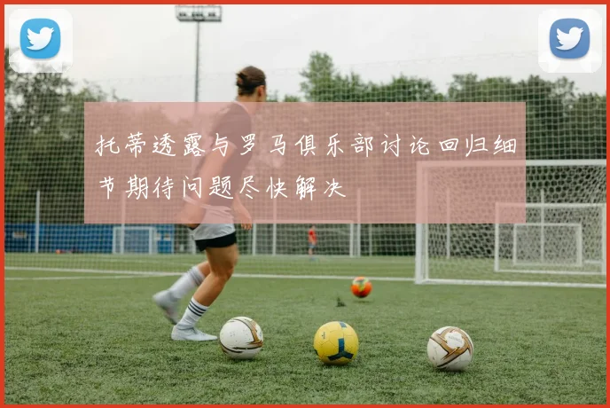 托蒂透露与罗马俱乐部讨论回归细节期待问题尽快解决