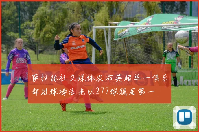 萨拉赫社交媒体发布英超单一俱乐部进球榜法老以277球稳居第一