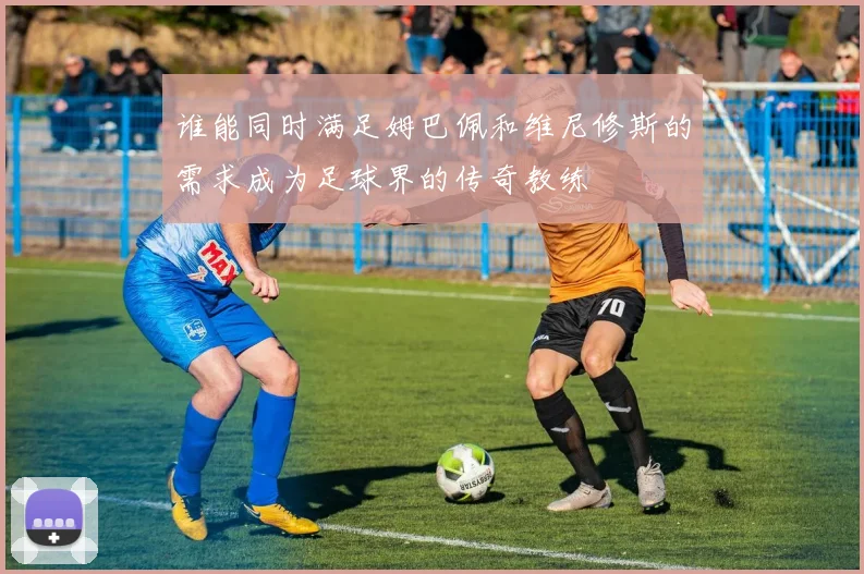 谁能同时满足姆巴佩和维尼修斯的需求成为足球界的传奇教练