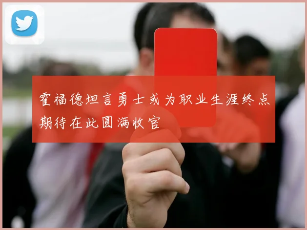 霍福德坦言勇士或为职业生涯终点期待在此圆满收官