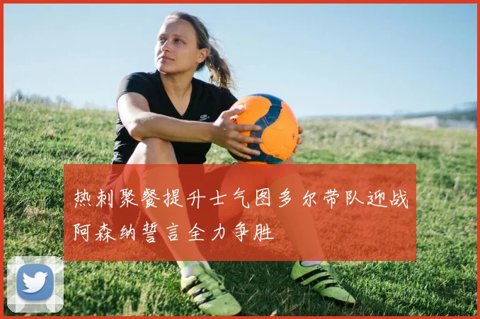 热刺聚餐提升士气图多尔带队迎战阿森纳誓言全力争胜