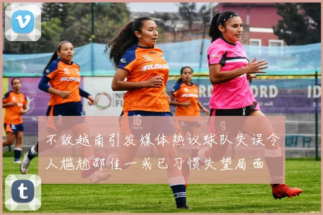 不敌越南引发媒体热议球队失误令人尴尬邵佳一或已习惯失望局面