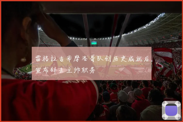 雷格拉吉率摩洛哥队创历史成就后宣布辞去主帅职务